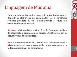 Linguagem de Máquina
• É um conjunto de instruções capazes de ativar diretamente os
  dispositivos eletrônicos do computador. Ela é constituída
  somente por zero ou um, o que dificulta a leitura e a
  compreensão pelas pessoas.

• Bit: binary digit ou digito binário, 0 ou 1. É a menor unidade
  de informação e apresenta dois estados identificáveis. Sim ou
  não, chave ligada ou desligada.

• Byte: é um conjunto de 8 bits, e constitui a unidade de medida
  básica e universal para a capacidade de armazenamento de
  todos os dispositivos do computador.                             20
 