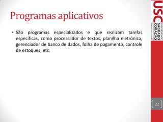 Programas aplicativos
• São programas especializados e que realizam tarefas
  específicas, como processador de textos, planilha eletrônica,
  gerenciador de banco de dados, folha de pagamento, controle
  de estoques, etc.




                                                                  22
 