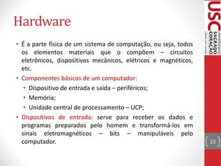 Hardware
• É a parte física de um sistema de computação, ou seja, todos
  os elementos materiais que o compõem – circuitos
  eletrônicos, dispositivos mecânicos, elétricos e magnéticos,
  etc.
• Componentes básicos de um computador:
   • Dispositivo de entrada e saída – periféricos;
   • Memória;
   • Unidade central de processamento – UCP;
• Dispositivos de entrada: serve para receber os dados e
  programas preparados pelo homem e transformá-los em
  sinais eletromagnéticos – bits – manipuláveis pelo
  computador.                                                    23
 