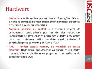 Hardware
• Memória: é o dispositivo que armazena informações. Existem
  dois tipos principais de memória: memória principal ou central
  e memória auxiliar ou secundária.
• Memória principal ou central: é a memória interna do
  computador, caracterizada por ser de alta velocidade.
  Encarregada de armazenar os programas e dados necessários
  para que o sistema realize um determinado trabalho. É
  constituída principalmente por RAM e ROM.
• RAM – random access memory ou memória de acesso
  aleatório: Onde ficam armazenados os dados, os resultados
  intermediários onde ficam os programas que estão sendo
  executados pela UCP.
                                                                   24
 