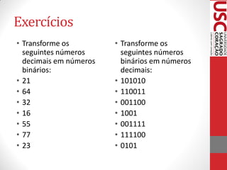 Exercícios
• Transforme os         • Transforme os
  seguintes números       seguintes números
  decimais em números     binários em números
  binários:               decimais:
• 21                    • 101010
• 64                    • 110011
• 32                    • 001100
• 16                    • 1001
• 55                    • 001111
• 77                    • 111100
• 23                    • 0101
 