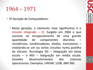 1964 – 1971
• 3ª Geração de Computadores:

  • Nesta geração, o elemento mais significativo é o
    circuito integrado – CI. Surgido em 1964 e que
    consiste no encapsulamento de uma grande
    quantidade      de   componentes     discretos    –
    resistências, condensadores, diodos, transistores –
    instalando-se um ou vários circuitos numa pastilha
    de silicone. Tecnologia SSI – integração em baixa
    escala – e MSI – integração em média escala.
    Grandes       desenvolvimentos     dos     sistemas   8
    operacionais. Exemplos: UNIVAC 1108, IBM 360.
 