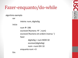 Fazer-enquanto/do-while
algoritmo exemplo
var
inteiro: num, digitoSig
inicio
num  198
escrever(‘Numero:  ’, num)
escrever(‘Numero em ordem inversa: ’)
fazer
digitoSig = num MOD 10
escrever(digitoSig)
num = num DIV 10
enquanto num > 0
fim

 