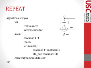 REPEAT
algoritmo exemplo
var
real: numero
inteiro: contador
inicio
contador  1
repetir
ler(numero)
contador  contador+1
ate_que contador > 30
escrever(‘numeros lidos 30’)
fim

 