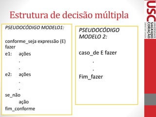 Estrutura de decisão múltipla
PSEUDOCÓDIGO MODELO1:
conforme_seja expressão (E)
fazer
e1: ações
.
.
e2: ações
.
.
se_não
ação
fim_conforme

PSEUDOCÓDIGO
MODELO 2:
caso_de E fazer
.
.
Fim_fazer

 