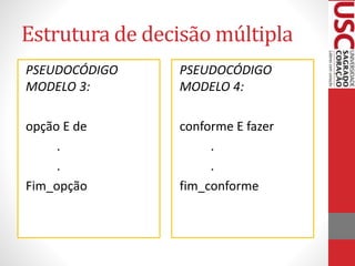 Estrutura de decisão múltipla
PSEUDOCÓDIGO
MODELO 3:

PSEUDOCÓDIGO
MODELO 4:

opção E de
.
.
Fim_opção

conforme E fazer
.
.
fim_conforme

 