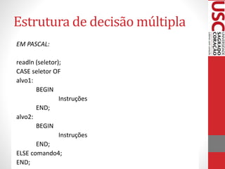 Estrutura de decisão múltipla
EM PASCAL:
readln (seletor);
CASE seletor OF
alvo1:
BEGIN
Instruções
END;
alvo2:
BEGIN
Instruções
END;
ELSE comando4;
END;

 