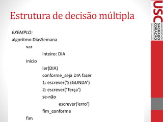Estrutura de decisão múltipla
EXEMPLO:
algoritmo DiasSemana
var
inteiro: DIA
inicio
ler(DIA)
conforme_seja DIA fazer
1: escrever(‘SEGUNDA’)
2: escrever(‘Terça’)
se-não
escrever(‘erro’)
fim_conforme
fim

 