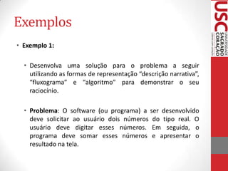 Exemplos
• Exemplo 1:
• Desenvolva uma solução para o problema a seguir
utilizando as formas de representação “descrição narrativa”,
“fluxograma” e “algoritmo” para demonstrar o seu
raciocínio.
• Problema: O software (ou programa) a ser desenvolvido
deve solicitar ao usuário dois números do tipo real. O
usuário deve digitar esses números. Em seguida, o
programa deve somar esses números e apresentar o
resultado na tela.

 