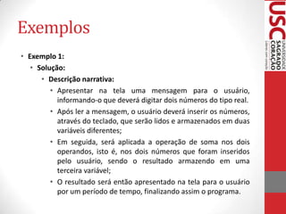 Exemplos
• Exemplo 1:
• Solução:
• Descrição narrativa:
• Apresentar na tela uma mensagem para o usuário,
informando-o que deverá digitar dois números do tipo real.
• Após ler a mensagem, o usuário deverá inserir os números,
através do teclado, que serão lidos e armazenados em duas
variáveis diferentes;
• Em seguida, será aplicada a operação de soma nos dois
operandos, isto é, nos dois números que foram inseridos
pelo usuário, sendo o resultado armazendo em uma
terceira variável;
• O resultado será então apresentado na tela para o usuário
por um período de tempo, finalizando assim o programa.

 