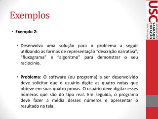 Exemplos
• Exemplo 2:
• Desenvolva uma solução para o problema a seguir
utilizando as formas de representação “descrição narrativa”,
“fluxograma” e “algoritmo” para demonstrar o seu
raciocínio.
• Problema: O software (ou programa) a ser desenvolvido
deve solicitar que o usuário digite as quatro notas que
obteve em suas quatro provas. O usuário deve digitar esses
números que são do tipo real. Em seguida, o programa
deve fazer a média desses números e apresentar o
resultado na tela.

 