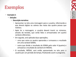 Exemplos
• Exemplo 2:
• Solução:
• Descrição narrativa:
• Apresentar na tela uma mensagem para o usuário, informando-o
que deverá digitar os valores das notas das quatro provas que
realizou.
• Após ler a mensagem, o usuário deverá inserir os números,
através do teclado, que serão lidos e armazenados em quatro
variáveis diferentes;
• Em seguida, será aplicada duas operações;
• uma que soma os quatro operandos e armazena o resultado
em uma variável SOMA;
• outra que divide o resultado da SOMA pelo valor 4 (quatro) e
armazena o resultado da variável em MÉDIA;
• O resultado, MÉDIA, será então apresentado na tela para o
usuário por um período de tempo, finalizando assim o programa.

 