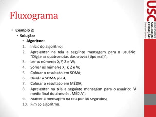 Fluxograma
• Exemplo 2:
• Solução:
• Algoritmo:
1. Início do algoritmo;
2. Apresentar na tela a seguinte mensagem para o usuário:
“Digite as quatro notas das provas (tipo real)”;
3. Ler os números X, Y, Z e W;
4. Somar os números X, Y, Z e W;
5. Colocar o resultado em SOMA;
6. Dividir a SOMA por 4;
7. Colocar o resultado em MÉDIA;
8. Apresentar na tela a seguinte mensagem para o usuário: “A
média final do aluno é: , MÉDIA”;
9. Manter a mensagem na tela por 30 segundos;
10. Fim do algoritmo.

 