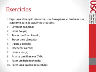 Exercícios
• Faça uma descrição narrativa, um fluxograma e também um
algoritmo para as seguintes situações:
1. Levantar da Cama;
2. Lavar Roupa;
3. Trocar um Pneu Furado;
4. Trocar uma Lâmpada;
5. Ir para a Balada;
6. Obedecer os Pais;
7. Lavar a louça;
8. Assistir um filme em DVD;
9. Fazer um bolo recheado;
10. Fazer uma ligação pelo celular;

 