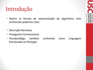 Introdução
• Dentre as formas de representação de algoritmos mais
conhecidas podemos citar:
• Descrição Narrativa;
• Fluxograma Convencional;
• Pseudocódigo, também
Estruturada ou Portugol.

conhecido

como

Linguagem

 