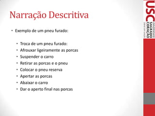Narração Descritiva
• Exemplo de um pneu furado:
•
•
•
•
•
•
•
•

Troca de um pneu furado:
Afrouxar ligeiramente as porcas
Suspender o carro
Retirar as porcas e o pneu
Colocar o pneu reserva
Apertar as porcas
Abaixar o carro
Dar o aperto final nas porcas

 