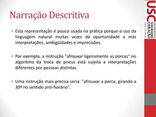 Narração Descritiva
• Esta representação é pouco usada na prática porque o uso da
linguagem natural muitas vezes dá oportunidade a más
interpretações, ambigüidades e imprecisões.
• Por exemplo, a instrução "afrouxar ligeiramente as porcas" no
algoritmo da troca de pneus está sujeita a interpretações
diferentes por pessoas distintas.
• Uma instrução mais precisa seria: "afrouxar a porca, girando-a
30º no sentido anti-horário".

 
