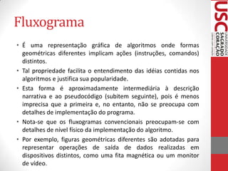 Fluxograma
• É uma representação gráfica de algoritmos onde formas
geométricas diferentes implicam ações (instruções, comandos)
distintos.
• Tal propriedade facilita o entendimento das idéias contidas nos
algoritmos e justifica sua popularidade.
• Esta forma é aproximadamente intermediária à descrição
narrativa e ao pseudocódigo (subitem seguinte), pois é menos
imprecisa que a primeira e, no entanto, não se preocupa com
detalhes de implementação do programa.
• Nota-se que os fluxogramas convencionais preocupam-se com
detalhes de nível físico da implementação do algoritmo.
• Por exemplo, figuras geométricas diferentes são adotadas para
representar operações de saída de dados realizadas em
dispositivos distintos, como uma fita magnética ou um monitor
de vídeo.

 