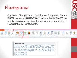Fluxograma
• O pacote office possui os símbolos do fluxograma. Na aba
INSERT, na parte ILLUSTRATIONS, existe o botão SHAPES. Na
setinha aparecem os símbolos de desenho, entre eles o
FLOWCHART, ou FLUXOGRAMA.

 
