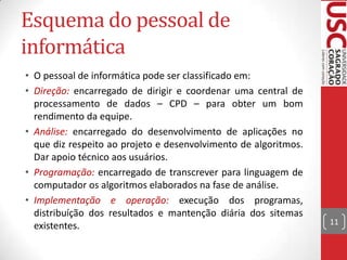 Esquema do pessoal de
informática
• O pessoal de informática pode ser classificado em:
• Direção: encarregado de dirigir e coordenar uma central de
processamento de dados – CPD – para obter um bom
rendimento da equipe.
• Análise: encarregado do desenvolvimento de aplicações no
que diz respeito ao projeto e desenvolvimento de algoritmos.
Dar apoio técnico aos usuários.
• Programação: encarregado de transcrever para linguagem de
computador os algoritmos elaborados na fase de análise.
• Implementação e operação: execução dos programas,
distribuíção dos resultados e mantenção diária dos sitemas
existentes.

11

 