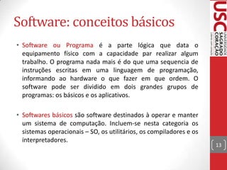 Software: conceitos básicos
• Software ou Programa é a parte lógica que data o
equipamento físico com a capacidade par realizar algum
trabalho. O programa nada mais é do que uma sequencia de
instruções escritas em uma linguagem de programação,
informando ao hardware o que fazer em que ordem. O
software pode ser dividido em dois grandes grupos de
programas: os básicos e os aplicativos.
• Softwares básicos são software destinados à operar e manter
um sistema de computação. Incluem-se nesta categoria os
sistemas operacionais – SO, os utilitários, os compiladores e os
interpretadores.

13

 