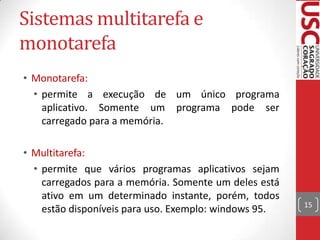 Sistemas multitarefa e
monotarefa
• Monotarefa:
• permite a execução de um único programa
aplicativo. Somente um programa pode ser
carregado para a memória.
• Multitarefa:
• permite que vários programas aplicativos sejam
carregados para a memória. Somente um deles está
ativo em um determinado instante, porém, todos
estão disponíveis para uso. Exemplo: windows 95.

15

 