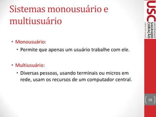 Sistemas monousuário e
multiusuário
• Monousuário:
• Permite que apenas um usuário trabalhe com ele.
• Multiusuário:
• Diversas pessoas, usando terminais ou micros em
rede, usam os recursos de um computador central.

16

 