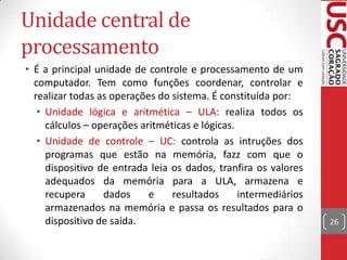Unidade central de
processamento
• É a principal unidade de controle e processamento de um
computador. Tem como funções coordenar, controlar e
realizar todas as operações do sistema. É constituída por:
• Unidade lógica e aritmética – ULA: realiza todos os
cálculos – operações aritméticas e lógicas.
• Unidade de controle – UC: controla as intruções dos
programas que estão na memória, fazz com que o
dispositivo de entrada leia os dados, tranfira os valores
adequados da memória para a ULA, armazena e
recupera
dados
e
resultados
intermediários
armazenados na memória e passa os resultados para o
dispositivo de saída.

26

 