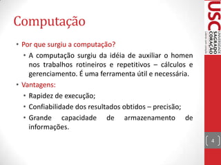 Computação
• Por que surgiu a computação?
• A computação surgiu da idéia de auxiliar o homen
nos trabalhos rotineiros e repetitivos – cálculos e
gerenciamento. É uma ferramenta útil e necessária.
• Vantagens:
• Rapidez de execução;
• Confiabilidade dos resultados obtidos – precisão;
• Grande capacidade de armazenamento de
informações.
4

 