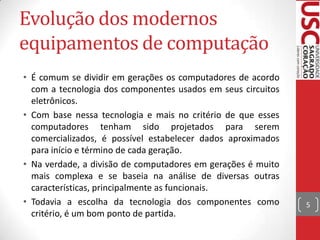Evolução dos modernos
equipamentos de computação
• É comum se dividir em gerações os computadores de acordo
com a tecnologia dos componentes usados em seus circuitos
eletrônicos.
• Com base nessa tecnologia e mais no critério de que esses
computadores tenham sido projetados para serem
comercializados, é possível estabelecer dados aproximados
para início e término de cada geração.
• Na verdade, a divisão de computadores em gerações é muito
mais complexa e se baseia na análise de diversas outras
características, principalmente as funcionais.
• Todavia a escolha da tecnologia dos componentes como
critério, é um bom ponto de partida.

5

 
