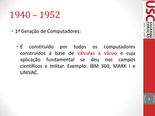 1940 – 1952
• 1ª Geração de Computadores:
• É constituído por todos os computadores
construídos à base de válvulas à vácuo e cuja
aplicação fundamental se deu nos campos
científicos e militar. Exemplo: IBM 360, MARK I e
UNIVAC.

6

 