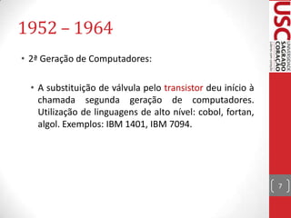 1952 – 1964
• 2ª Geração de Computadores:
• A substituição de válvula pelo transistor deu início à
chamada segunda geração de computadores.
Utilização de linguagens de alto nível: cobol, fortan,
algol. Exemplos: IBM 1401, IBM 7094.

7

 