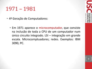 1971 – 1981
• 4ª Geração de Computadores:
• Em 1971 aparece o microcomputador, que consiste
na inclusão de toda a CPU de um computador num
único circuito integrado. LSI – integração em grande
escala. Microcomptuadores; redes. Exemplos: IBM
3090, PC.

9

 