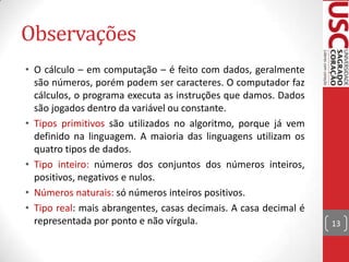 Observações
• O cálculo – em computação – é feito com dados, geralmente
são números, porém podem ser caracteres. O computador faz
cálculos, o programa executa as instruções que damos. Dados
são jogados dentro da variável ou constante.
• Tipos primitivos são utilizados no algoritmo, porque já vem
definido na linguagem. A maioria das linguagens utilizam os
quatro tipos de dados.
• Tipo inteiro: números dos conjuntos dos números inteiros,
positivos, negativos e nulos.
• Números naturais: só números inteiros positivos.
• Tipo real: mais abrangentes, casas decimais. A casa decimal é
representada por ponto e não vírgula.

13

 