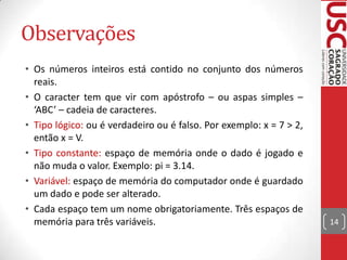 Observações
• Os números inteiros está contido no conjunto dos números
reais.
• O caracter tem que vir com apóstrofo – ou aspas simples –
‘ABC’ – cadeia de caracteres.
• Tipo lógico: ou é verdadeiro ou é falso. Por exemplo: x = 7 > 2,
então x = V.
• Tipo constante: espaço de memória onde o dado é jogado e
não muda o valor. Exemplo: pi = 3.14.
• Variável: espaço de memória do computador onde é guardado
um dado e pode ser alterado.
• Cada espaço tem um nome obrigatoriamente. Três espaços de
memória para três variáveis.

14

 