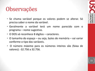 Observações
• Se chama variável porque os valores podem se alterar. Só
precisa saber o nome da variável.
• Geralmente a variável terá um nome parecido com o
programa – nome sugestivo.
• O DOS só reconhece 8 digítos – caracteres.
• O tamanho do espaço – ou seja, bytes de memória – vai variar
conforme o tipo das variáveis.
• O número máximo para os números inteiros são (faixa de
valores): -32.756 a 32.756.

15

 