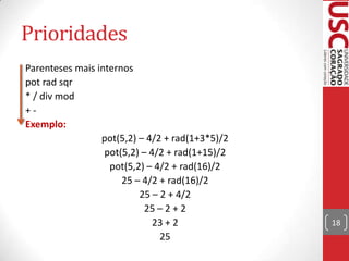 Prioridades
Parenteses mais internos
pot rad sqr
* / div mod
+Exemplo:
pot(5,2) – 4/2 + rad(1+3*5)/2
pot(5,2) – 4/2 + rad(1+15)/2
pot(5,2) – 4/2 + rad(16)/2
25 – 4/2 + rad(16)/2
25 – 2 + 4/2
25 – 2 + 2
23 + 2
25

18

 