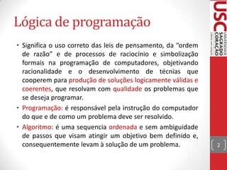 Lógica de programação
• Significa o uso correto das leis de pensamento, da “ordem
de razão” e de processos de raciocínio e simbolização
formais na programação de computadores, objetivando
racionalidade e o desenvolvimento de técnias que
cooperem para produção de soluções logicamente válidas e
coerentes, que resolvam com qualidade os problemas que
se deseja programar.
• Programação: é responsável pela instrução do computador
do que e de como um problema deve ser resolvido.
• Algoritmo: é uma sequencia ordenada e sem ambiguidade
de passos que visam atingir um objetivo bem definido e,
consequentemente levam à solução de um problema.

2

 