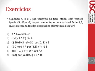 Exercícios
• Supondo A, B e C são variáveis do tipo inteiro, com valores
iguais a5, 10 e -8, respectivamente, e uma variável D de 1,5,
quais os resultados das expressões aritméticas a seguir?
a)
b)
c)
d)
e)
f)

2 * A mod 3 – C
rod( - 2 * C ) div 4
( ( 20 div 3 ) div 3 ) pot( 2, 8) / 2
( 30 mod 4 * pot (3,3) ) * ( -1 )
pot( - C, 2 ) + ( D * 10 ) / A
Rad( pot( A, B/A) ) + C * D
25

 