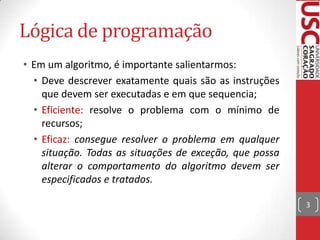 Lógica de programação
• Em um algoritmo, é importante salientarmos:
• Deve descrever exatamente quais são as instruções
que devem ser executadas e em que sequencia;
• Eficiente: resolve o problema com o mínimo de
recursos;
• Eficaz: consegue resolver o problema em qualquer
situação. Todas as situações de exceção, que possa
alterar o comportamento do algoritmo devem ser
especificados e tratados.
3

 