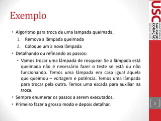 Exemplo
• Algoritmo para troca de uma lampada queimada.
1. Remova a lâmpada queimada
2. Coloque um a nova lâmpada
• Detalhando ou refinando os passos:
• Vamos trocar uma lâmpada de rosquear. Se a lâmpada está
queimada não é necessário fazer o teste se está ou não
funcionando. Temos uma lâmpada em casa igual àquela
que queimou – voltagem e potência. Temos uma lâmpada
para trocar pela outra. Temos uma escada para auxiliar na
troca.
• Sempre enumerar os passos a serem executados.
• Primeiro fazer a grosso modo e depois detalhar.

5

 