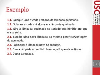 Exemplo
1.1. Coloque uma escada embaixo da lâmpada queimada.
1.2. Suba na escada até alcançar a lâmpada queimada.
1.3. Gire a lâmpada queimada no sentido anti-horário até que
ela se solte.
2.1. Escolha uma nova lâmpada da mesma potência/vontagem
da queimada.
2.2. Posicional a lâmpada nova no soquete.
2.3. Gire a lâmpada no sentido horário, até que ela se firme.
2.4. Desça da escada.
6

 