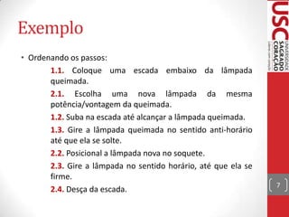 Exemplo
• Ordenando os passos:
1.1. Coloque uma escada embaixo da lâmpada
queimada.
2.1. Escolha uma nova lâmpada da mesma
potência/vontagem da queimada.
1.2. Suba na escada até alcançar a lâmpada queimada.
1.3. Gire a lâmpada queimada no sentido anti-horário
até que ela se solte.
2.2. Posicional a lâmpada nova no soquete.
2.3. Gire a lâmpada no sentido horário, até que ela se
firme.
2.4. Desça da escada.

7

 