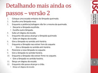 Detalhando mais ainda os
passos – versão 2
1.
2.
3.

Coloque uma escada embaixo da lâmpada queimada.
Escolha uma lâmpada nova.
Enquanto a potência/voltagem não for a mesma da queimada.
• Descarte a lâmpada escolhida.
• Escolha outra lâmpada.
4.
Suba um degrau da escada.
5.
Enquanto não possa alcançar a lâmpada queimada
• Suba um degrau da escada.
6. Gire a lâmpada no sentido anti-horário.
7.
Enquanto a lâmapda nao estiver livre do soquete
•
Gire a lâmpada no sentido anti-horário.
8.
Posicione a nova lâmpada no soquete.
9.
Gire a lâmpada no sentido horário.
10. Enquanto a lâmpada não estiver firme no soquete.
• Gire a lâmpada no sentido horário.
11. Desça um degrau da escada.
12. Enquanto não possa alcançar o chão.
• Desça um degrau da escada.

9

 