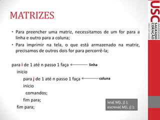 MATRIZES
• Para preencher uma matriz, necessitamos de um for para a
linha e outro para a coluna;
• Para imprimir na tela, o que está armazenado na matriz,
precisamos de outros dois for para percorrê-la;
para i de 1 até n passo 1 faça
inicio
para j de 1 até n passo 1 faça
inicio
comandos;
fim para;
fim para;

linha
coluna

leia( M[i, j] );
escreva( M[i, j] );

 
