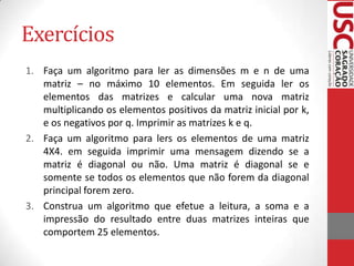 Exercícios
1. Faça um algoritmo para ler as dimensões m e n de uma
matriz – no máximo 10 elementos. Em seguida ler os
elementos das matrizes e calcular uma nova matriz
multiplicando os elementos positivos da matriz inicial por k,
e os negativos por q. Imprimir as matrizes k e q.
2. Faça um algoritmo para lers os elementos de uma matriz
4X4. em seguida imprimir uma mensagem dizendo se a
matriz é diagonal ou não. Uma matriz é diagonal se e
somente se todos os elementos que não forem da diagonal
principal forem zero.
3. Construa um algoritmo que efetue a leitura, a soma e a
impressão do resultado entre duas matrizes inteiras que
comportem 25 elementos.

 