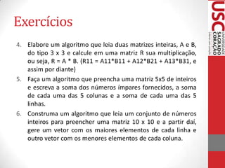 Exercícios
4. Elabore um algoritmo que leia duas matrizes inteiras, A e B,
do tipo 3 x 3 e calcule em uma matriz R sua multiplicação,
ou seja, R = A * B. (R11 = A11*B11 + A12*B21 + A13*B31, e
assim por diante)
5. Faça um algoritmo que preencha uma matriz 5x5 de inteiros
e escreva a soma dos números ímpares fornecidos, a soma
de cada uma das 5 colunas e a soma de cada uma das 5
linhas.
6. Construma um algoritmo que leia um conjunto de números
inteiros para preencher uma matriz 10 x 10 e a partir daí,
gere um vetor com os maiores elementos de cada linha e
outro vetor com os menores elementos de cada coluna.

 