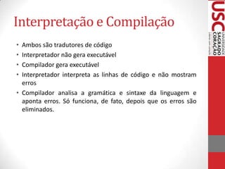 Interpretação e Compilação
•
•
•
•

Ambos são tradutores de código
Interpretador não gera executável
Compilador gera executável
Interpretador interpreta as linhas de código e não mostram
erros
• Compilador analisa a gramática e sintaxe da linguagem e
aponta erros. Só funciona, de fato, depois que os erros são
eliminados.

 