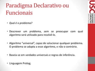 Paradigma Declarativo ou
Funcionais
• Qual é o problema?
• Descrever um problema, sem se preocupar com qual
algoritmo será utilizado para resolvê-lo.
• Algoritmo “universal”, capaz de solucionar qualquer problema.
O problema se adapta a esse algoritmo, e não o contrário.
• Baseia-se em verdades universais e regras de inferência.
• Linguagem Prolog;

 