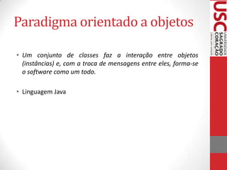 Paradigma orientado a objetos
• Um conjunto de classes faz a interação entre objetos
(instâncias) e, com a troca de mensagens entre eles, forma-se
o software como um todo.
• Linguagem Java

 